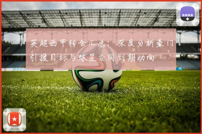 英超西甲转会汇总：深度分析豪门引援目标与球星合同到期动向