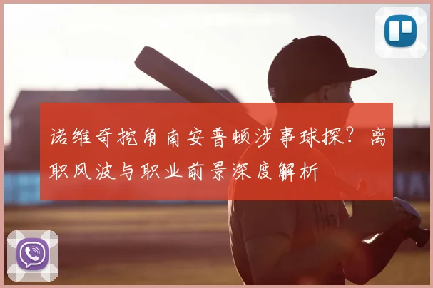 诺维奇挖角南安普顿涉事球探？离职风波与职业前景深度解析