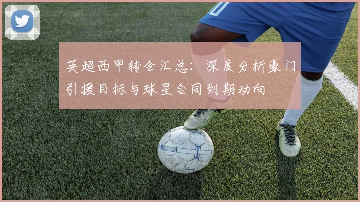 英超西甲转会汇总：深度分析豪门引援目标与球星合同到期动向