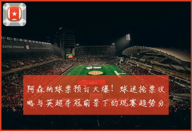 阿森纳球票预订火爆!球迷抢票攻略与英超夺冠前景下的观赛趋势分析