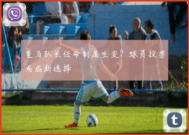 皇马队长任命制度生变？球员投票或成新选择