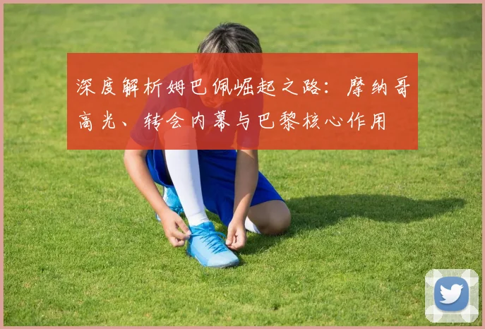 深度解析姆巴佩崛起之路：摩纳哥高光、转会内幕与巴黎核心作用